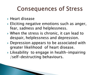 Heart diseaseEliciting negative emotions such as anger, fear, sadness and helplessness. When the stress is chronic, it can lead to despair, helplessness and depression. Depression appears to be associated with greater likelihood  of heart disease. Likeability  to engage in health-impairing /self-destructing behaviours. Consequences of Stress