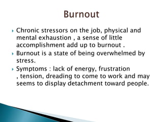Chronic stressors on the job, physical and mental exhaustion , a sense of little accomplishment add up to burnout .Burnout is a state of being overwhelmed by stress.Symptoms : lack of energy, frustration , tension, dreading to come to work and may seems to display detachment toward people. Burnout