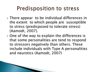 There appear  to be individual differences in the extent  to which people are  susceptible to stress (predisposed to tolerate stress) {Aamodt, 2007}.One of the way to explain the differences is that some personalities are tend to respond to stressors negatively than others. These include individuals with Type A personalities and neurotics (Aamodt, 2007) Predisposition to stress