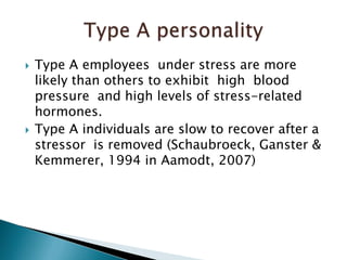 Type A employees  under stress are more likely than others to exhibit  high  blood pressure  and high levels of stress-related  hormones.Type A individuals are slow to recover after a stressor  is removed (Schaubroeck, Ganster & Kemmerer, 1994 in Aamodt, 2007)Type A personality