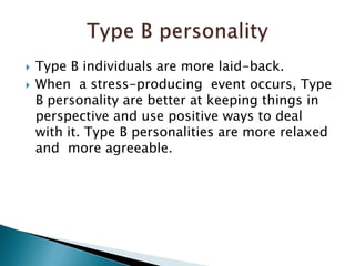 Type B individuals are more laid-back.When  a stress-producing  event occurs, Type B personality are better at keeping things in perspective and use positive ways to deal with it. Type B personalities are more relaxed and  more agreeable. Type B personality