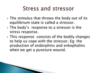 The stimulus that throws the body out of its equilibrium state is called a stressor. The body’s  response to a stressor is the stress response.This response  consists of the bodily changes  to help us cope with the stressor. Eg: the production of endorphins and enkephalins when we get a puncture wound. Stress and stressor