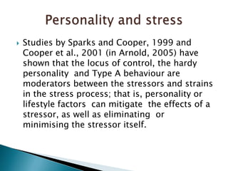 Studies by Sparks and Cooper, 1999 and Cooper et al., 2001 (in Arnold, 2005) have shown that the locus of control, the hardy personality  and Type A behaviour are moderators between the stressors and strains in the stress process; that is, personality or lifestyle factors  can mitigate  the effects of a stressor, as well as eliminating  or  minimising the stressor itself.  Personality and stress