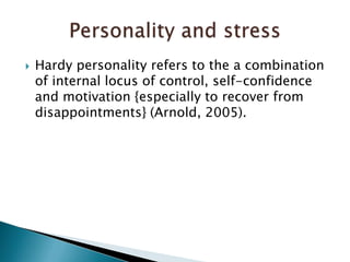 Hardy personality refers to the a combination of internal locus of control, self-confidence and motivation {especially to recover from disappointments} (Arnold, 2005). Personality and stress