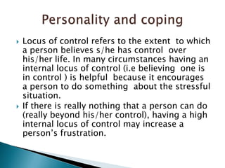 Locus of control refers to the extent  to which a person believes s/he has control  over his/her life. In many circumstances having an internal locus of control (i.e believing  one is in control ) is helpful  because it encourages  a person to do something  about the stressful situation.If there is really nothing that a person can do (really beyond his/her control), having a high  internal locus of control may increase a person’s frustration. Personality and coping