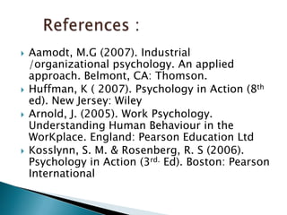 Aamodt, M.G (2007). Industrial /organizational psychology. An applied approach. Belmont, CA: Thomson.Huffman, K ( 2007). Psychology in Action (8thed). New Jersey: Wiley Arnold, J. (2005). Work Psychology. Understanding Human Behaviour in the WorKplace. England: Pearson Education LtdKosslynn, S. M. & Rosenberg, R. S (2006). Psychology in Action (3rd. Ed). Boston: Pearson International      References :