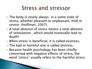 The body is nearly always  in a some state of stress, whether pleasant or unpleasant, mild or severe  (Huffman, 2007).A total absence of stress means a total absence of stimulation , which would eventually lead to death!When stress is beneficial, it is called eustress.The bad or harmful one is called distress.Because health psychology has been chiefly concerned with negative effects of stress, the word “stress” usually refers to the harmful stress. Stress and stressor