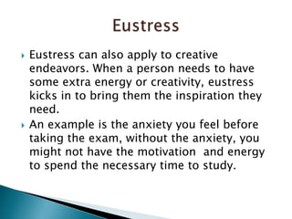 Eustress can also apply to creative endeavors. When a person needs to have some extra energy or creativity, eustress kicks in to bring them the inspiration they need.An example is the anxiety you feel before taking the exam, without the anxiety, you might not have the motivation  and energy to spend the necessary time to study. Eustress