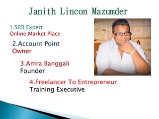 Janith Lincon Mazumder
1.SEO Expert
Online Market Place
2.Account Point
Owner
3.Amra Banggali
Founder
4.Freelancer To Entrepreneur
Training Executive
 