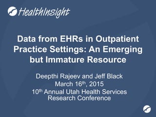 Data from EHRs in Outpatient
Practice Settings: An Emerging
but Immature Resource
Deepthi Rajeev and Jeff Black
March 16th, 2015
10th Annual Utah Health Services
Research Conference
 