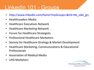 LinkedIn 101 - Groups http://www.linkedin.com/home?myGroups=&trk=hb_side_grps HealthLeaders Media Healthcare Executives Network Healthcare Marketing Network Forum for Healthcare Strategists Professional Healthcare Marketers Society for Healthcare Strategy & Market Development Healthcare Marketing, Communications & Educational Professionals Association of Medical Media UHS Marketers  