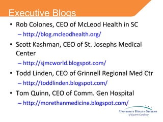 Executive Blogs Rob Colones, CEO of McLeod Health in SC http://blog.mcleodhealth.org/ Scott Kashman, CEO of St. Josephs Medical Center http://sjmcworld.blogspot.com/ Todd Linden, CEO of Grinnell Regional Med Ctr http://toddlinden.blogspot.com/ Tom Quinn, CEO of Comm. Gen Hospital http://morethanmedicine.blogspot.com/ 