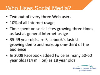 Two out of every three Web users 10% of all Internet usage Time spent on social sites growing three times as fast as general Internet usage 35-49 year olds are Facebook’s fastest growing demo and makeup one-third of the audience In 2008 Facebook added twice as many 50-60 year olds (14 million) as 18 year olds Who Uses Social Media? 