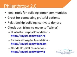 Philanthropy 2.0 Ideal tools for building donor communities Great for connecting grateful patients Relationship building; cultivate donors Check out: (slow to move to Twitter) Huntsville Hospital Foundation -  http://tinyurl.com/ycx8n7b Riverview Hospital Foundation -  http://tinyurl.com/ydxnx3m Florida Hospital Foundation -  http://tinyurl.com/y8jmvjq 