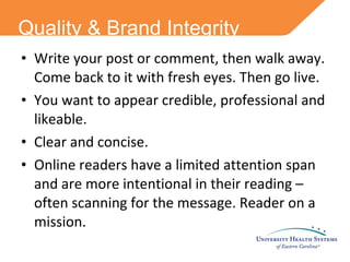 Quality & Brand Integrity Write your post or comment, then walk away. Come back to it with fresh eyes. Then go live. You want to appear credible, professional and likeable. Clear and concise. Online readers have a limited attention span and are more intentional in their reading – often scanning for the message. Reader on a mission. 