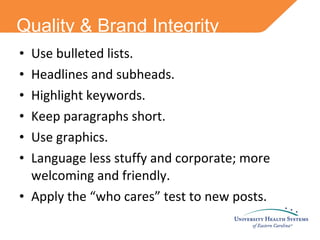 Quality & Brand Integrity Use bulleted lists. Headlines and subheads. Highlight keywords. Keep paragraphs short. Use graphics. Language less stuffy and corporate; more welcoming and friendly. Apply the “who cares” test to new posts. 