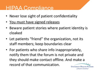Never lose sight of patient confidentiality You must have signed releases Beware patient stories where patient identity is cloaked Let patients “friend” the organization, not its staff members; keep boundaries clear For patients who share info inappropriately, notify them that the forum is not private and they should make contact offline. And make a record of that communication. HIPAA Compliance 