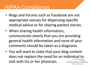 HIPAA Compliance Blogs and forums such as Facebook are not appropriate venues for dispensing specific medical advice or for sharing patient stories.  When sharing health information, communicate clearly that you are providing general health information and none of your comments should be taken as a diagnosis.  You will want to state that your blog content does not replace the need for an individual to visit with his or her physician.  