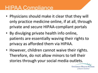 HIPAA Compliance Physicians should make it clear that they will only practice medicine online, if at all, through private and secure HIPAA-compliant portals By divulging private health info online, patients are essentially waving their rights to privacy as afforded them via HIPAA.  However, children cannot waive their rights. Therefore, do not allow minors to tell their stories through your social media outlets. 