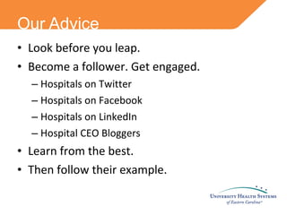 Look before you leap. Become a follower. Get engaged. Hospitals on Twitter Hospitals on Facebook Hospitals on LinkedIn Hospital CEO Bloggers Learn from the best. Then follow their example. Our Advice 