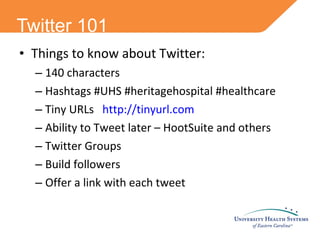 Twitter 101 Things to know about Twitter: 140 characters Hashtags #UHS #heritagehospital #healthcare Tiny URLs  http://tinyurl.com Ability to Tweet later – HootSuite and others Twitter Groups Build followers Offer a link with each tweet 