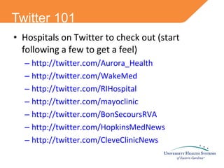 Twitter 101 Hospitals on Twitter to check out (start following a few to get a feel) http://twitter.com/Aurora_Health http://twitter.com/WakeMed http://twitter.com/RIHospital http://twitter.com/mayoclinic http://twitter.com/BonSecoursRVA http://twitter.com/HopkinsMedNews http://twitter.com/CleveClinicNews 