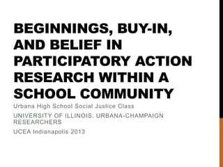 BEGINNINGS, BUY-IN,
AND BELIEF IN
PARTICIPATORY ACTION
RESEARCH WITHIN A
SCHOOL COMMUNITY
Urbana High School Social Justice Class
UNIVERSITY OF ILLINOIS, URBANA-CHAMPAIGN
RESEARCHERS
UCEA Indianapolis 2013
 