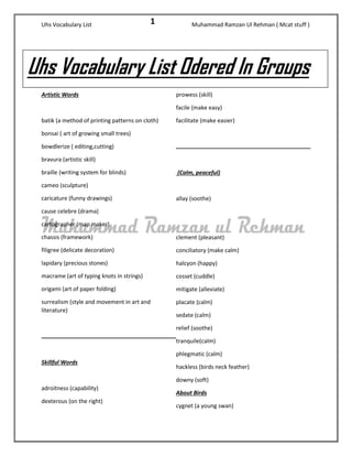 Uhs Vocabulary List Muhammad Ramzan Ul Rehman ( Mcat stuff ) 
1 
Artistic Words 
batik (a method of printing patterns on cloth) 
bonsai ( art of growing small trees) 
bowdlerize ( editing,cutting) 
bravura (artistic skill) 
braille (writing system for blinds) 
cameo (sculpture) 
caricature (funny drawings) 
cause celebre (drama) 
cartographer (map maker) 
chassis (framework) 
filigree (delicate decoration) 
lapidary (precious stones) 
macrame (art of typing knots in strings) 
origami (art of paper folding) 
surrealism (style and movement in art and literature) 
Skillful Words 
adroitness (capability) 
dexterous (on the right) 
prowess (skill) 
facile (make easy) 
facilitate (make easier) 
(Calm, peaceful) 
allay (soothe) 
clement (pleasant) 
conciliatory (make calm) 
halcyon (happy) 
cosset (cuddle) 
mitigate (alleviate) 
placate (calm) 
sedate (calm) 
relief (soothe) 
tranquile(calm) 
phlegmatic (calm) 
hackless (birds neck feather) 
downy (soft) 
About Birds 
cygnet (a young swan) 
Uhs Vocabulary List Odered In Groups  