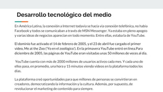 Desarrollo tecnológico del medio
En América Latina, la conexión a Internet todavía se hacía vía conexión telefónica, no había
Facebook y todos se comunicaban a través de MSN Messenger. Ya estaba en pleno apogeo
y varias ideas de negocios aparecían en todo momento. Entre ellas, estaba la de YouTube.
El dominio fue activado el 14 de febrero de 2005, y el 23 de abril fue cargado el primer
vídeo, Me at the Zoo ('Yo en el zoológico'). En la primavera YouTube entró en línea.Para
diciembre de 2005, las páginas de YouTube eran visitadas unas 50 millones de veces al día.
YouTube cuenta con más de 2000 millones de usuarios activos cada mes. Y cada uno de
ellos pasa, en promedio, una hora y 15 minutos viendo videos en la plataforma todos los
días.
La plataforma creó oportunidades para que millones de personas se convirtieran en
creadores, democratizando la información y la cultura. Además, por supuesto, de
revolucionar el marketing de contenido para siempre.
 
