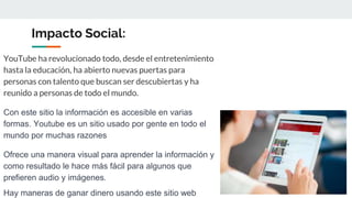 Impacto Social:
YouTube ha revolucionado todo, desde el entretenimiento
hasta la educación, ha abierto nuevas puertas para
personas con talento que buscan ser descubiertas y ha
reunido a personas de todo el mundo.
Con este sitio la información es accesible en varias
formas. Youtube es un sitio usado por gente en todo el
mundo por muchas razones
Ofrece una manera visual para aprender la información y
como resultado le hace más fácil para algunos que
prefieren audio y imágenes.
Hay maneras de ganar dinero usando este sitio web
 