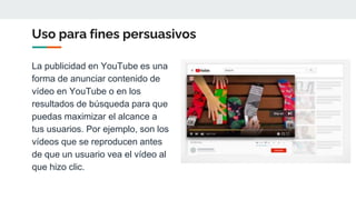 Uso para fines persuasivos
La publicidad en YouTube es una
forma de anunciar contenido de
vídeo en YouTube o en los
resultados de búsqueda para que
puedas maximizar el alcance a
tus usuarios. Por ejemplo, son los
vídeos que se reproducen antes
de que un usuario vea el vídeo al
que hizo clic.
 