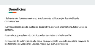 Beneficios
-Se ha convertido en un recurso ampliamente utilizado por los medios de
comunicación
-La visualización desde cualquier dispositivo, portátil, smartphone, tablet, etc, es
perfecta.
-Los vídeos que subas a tu canal pueden ser vistos a nivel mundial.
-El proceso de subir videos a tu canal es muy sencillo y rápido, acepta la mayoría de
los formatos de vídeo más usados, mpeg, avi, mp4, entre otros.
 