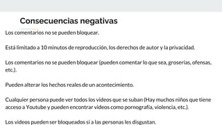 Consecuencias negativas
Los comentarios no se pueden bloquear.
Está limitado a 10 minutos de reproducción, los derechos de autor y la privacidad.
Los comentarios no se pueden bloquear (pueden comentar lo que sea, groserías, ofensas,
etc.).
Pueden alterar los hechos reales de un acontecimiento.
Cualquier persona puede ver todos los videos que se suban (Hay muchos niños que tiene
acceso a Youtube y pueden encontrar videos como pornografía, violencia, etc.).
Los videos pueden ser bloqueados si a las personas les disgustan.
 