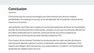 Conclusion
Concluimos que las nuevas tecnologías son instrumentos que ofrecen amplias
posibilidades sin embargo el uso que se les dé depende de la condición cultural de los
usuarios y sus países.
Actualmente, YouTube.com cumple con esa función particular de llenar las necesidades
sociales de entretenimiento e información, creadas a su vez por la constante difusión de
los videos publicados por la internet, consecuencia de una cultura audiovisual
permanente en la formación de todo individuo desde los 70’s.
Con el pasar de los tiempos Youtube ha revolucionado las redes sociales de manera
internacional dejando expresar nuestra creatividad, conocimiento y opiniones. Este
imperio tecnológico abrió las puertas a sus espectadores y creadores así fomentando
productos de calidad y buen servicio.
 