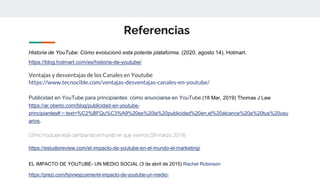 Referencias
Historia de YouTube: Cómo evolucionó esta potente plataforma. (2020, agosto 14). Hotmart.
https://blog.hotmart.com/es/historia-de-youtube/
Ventajas y desventajas de los Canales en Youtube
https://www.tecnocible.com/ventajas-desventajas-canales-en-youtube/
Publicidad en YouTube para principiantes: cómo anunciarse en YouTube (18 Mar, 2019) Thomas J Law
https://ar.oberlo.com/blog/publicidad-en-youtube-
principiantes#:~:text=%C2%BFQu%C3%A9%20es%20la%20publicidad%20en,el%20alcance%20a%20tus%20usu
arios.
Cómo Youtube está cambiando el mundo en que vivimos (29 marzo, 2019)
https://estudioreview.com/el-impacto-de-youtube-en-el-mundo-el-marketing/
EL IMPACTO DE YOUTUBE- UN MEDIO SOCIAL (3 de abril de 2015) Rachel Robinson
https://prezi.com/hjnrwsjcyxme/el-impacto-de-youtube-un-medio-
 