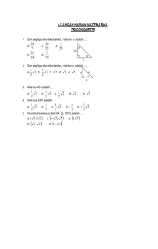ULANGAN HARIAN MATEMATIKA
TRIGONOMETRI
1. Dari segitiga siku-siku berikut, nilai sin  adalah ….
a.
7
24
c.
25
24
e.
25
7
b.
24
25
d.
24
7
2. Dari segitiga siku-siku berikut, nilai tan adalah ….
a. 3
3
1
b. 3
2
1
c. 2 d. 3 e. 5
3. Nilai sin 45o adalah .…
a. 3
2
1
b. 3
3
1
c. 2
2
1
d. 2 e. 3
4. Nilai cos 240o adalah …
a. 3
2
1
b.
2
1
c. 2
2
1
d.
2
1
 e. 3
2
1

5. Koordinat kartesius dari titik (2, 330o) adalah ….
a. ( 22,3 ) c.  2,2 e.  3,1
b.  2,2 d.  3,1 


7
24
x
2 4

 