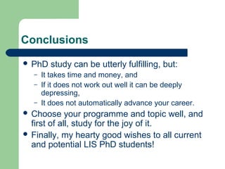 Conclusions
 PhD study can be utterly fulfilling, but:
– It takes time and money, and
– If it does not work out well it can be deeply
depressing,
– It does not automatically advance your career.
 Choose your programme and topic well, and
first of all, study for the joy of it.
 Finally, my hearty good wishes to all current
and potential LIS PhD students!
 