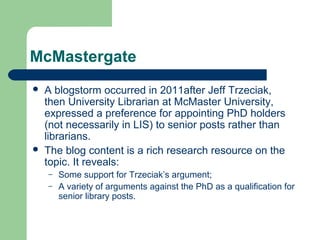 McMastergate
 A blogstorm occurred in 2011after Jeff Trzeciak,
then University Librarian at McMaster University,
expressed a preference for appointing PhD holders
(not necessarily in LIS) to senior posts rather than
librarians.
 The blog content is a rich research resource on the
topic. It reveals:
– Some support for Trzeciak’s argument;
– A variety of arguments against the PhD as a qualification for
senior library posts.
 