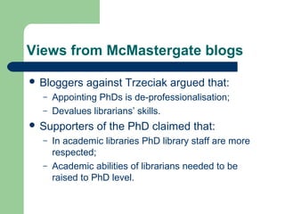 Views from McMastergate blogs
 Bloggers against Trzeciak argued that:
– Appointing PhDs is de-professionalisation;
– Devalues librarians’ skills.
 Supporters of the PhD claimed that:
– In academic libraries PhD library staff are more
respected;
– Academic abilities of librarians needed to be
raised to PhD level.
 