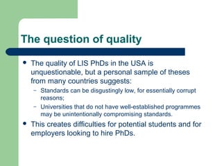 The question of quality
 The quality of LIS PhDs in the USA is
unquestionable, but a personal sample of theses
from many countries suggests:
– Standards can be disgustingly low, for essentially corrupt
reasons;
– Universities that do not have well-established programmes
may be unintentionally compromising standards.
 This creates difficulties for potential students and for
employers looking to hire PhDs.
 
