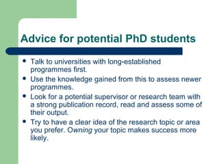 Advice for potential PhD students
 Talk to universities with long-established
programmes first.
 Use the knowledge gained from this to assess newer
programmes.
 Look for a potential supervisor or research team with
a strong publication record, read and assess some of
their output.
 Try to have a clear idea of the research topic or area
you prefer. Owning your topic makes success more
likely.
 