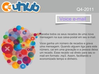 Voice e-mail  Receba todos os seus recados de uma nova mensagem na sua caixa-postal em seu e-mail. Voce ganha um número de recados e grava uma mensagem. Quando alguem liga para este número, cai em uma gravação e a pessoa deixa um recado. Esse recado vai direto para seu e-mail em formato .mp3. Assim, facilitando e economizado tempo e dinheiro. Q4-2011 
