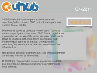 0800Fácil 0800Fácil está disponível para sua empresa sem complicação.Um número 0800 redirecionado para seu numero fixo ou celular.  Diferente de todos os produtos no mercado. Todos os números que ligarem para o seu 0800 ficarão registrados e gravados em um WebSite, podendo gerar relatórios de todas as ligações. Sabendo assim quem ligou, qual horário e qual assunto se tratava.   Um 0800 sem complicações, sem burocracia e sem investimento de infraestrutura. Não precisa contratar backbone E1. Não precisa contratar um número mínimo de chamadas. O 0800Fácil resolve todos os seus problemas de 0800. Sua empresa se dedica a solucionar os problemas de seus clientes. Q4-2011 