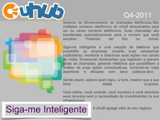 Siga-me Inteligente Q4-2011 Sistema de Monitoramento de chamadas telefônicas. São múltiplos números telefônicos da uHuB direcionados para um ou vários números telefônicos. Suas chamadas são transferidas automaticamente para o número que você escolher. Podendo ser fixo ou móvel. Siga-me Inteligente é uma solução de telefonia que possibilita as empresas, durante suas campanhas publicitárias, monitorar e direcionar suas ações nos canais de mídia, fornecendo ferramentas que registram e gravam todas as chamadas, gerando relatórios que possibilitam a análise de suas ações comunicativas, tornando-as mais assertivas e eficazes com seus públicos-alvo.  Sendo assim, saberá quem ligou, a hora, mesmo que a sua linha esteja ocupada. Voce define, você controla, você monitora e você direciona seus recursos sem a necessidade de investimentos na sua infraestrutura.  A uHuB agrega valor ao seu negócio. 