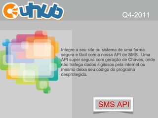 SMS API Integre a seu site ou sistema de uma forma segura e fácil com a nossa API de SMS.  Uma API super segura com geração de Chaves, onde não trafega dados sigilosos pela internet ou mesmo deixa seu código do programa desprotegido. Q4-2011 