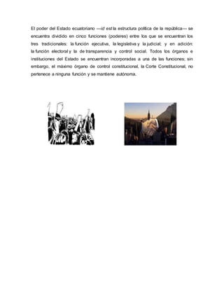 El poder del Estado ecuatoriano —id est la estructura política de la república— se
encuentra dividido en cinco funciones (poderes) entre los que se encuentran los
tres tradicionales: la función ejecutiva, la legislativa y la judicial; y en adición:
la función electoral y la de transparencia y control social. Todos los órganos e
instituciones del Estado se encuentran incorporadas a una de las funciones; sin
embargo, el máximo órgano de control constitucional, la Corte Constitucional, no
pertenece a ninguna función y se mantiene autónoma.
 