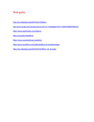 Web grafía
https://es.wikipedia.org/wiki/Pol%C3%ADtica
http://www.scielo.org.co/scielo.php?script=sci_arttext&pid=S0121-86972008000200010
https://www.significados.com/politica/
https://concepto.de/politica/
https://www.caracteristicas.co/politica/
https://www.socialhizo.com/politica/politica-en-la-edad-antigua
https://es.wikipedia.org/wiki/Pol%C3%ADtica_de_Ecuador
 