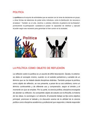 POLITICA
La política es el conjunto de actividades que se asocian con la toma de decisiones en grupo,
u otras formas de relaciones de poder entre individuos, como la distribución de recursos o
el estatus1
. También es el arte, doctrina o práctica referente al gobierno de los Estados2
,
promoviendo la participación ciudadana al poseer la capacidad de distribuir y ejecutar
el poder según sea necesario para garantizar el bien común en la sociedad.
LA POLÍTICA COMO OBJETO DE REFLEXIÓN
La reflexión sobre la política es un asunto de difícil descripción. Quizás, lo anterior,
se deba al concepto mismo, cuando no al carácter polisémico y variable de un
término que se ha tratado desde disciplinas distintas. También porque la política,
como objeto de reflexión, se nos presenta, a pesar de su uso cotidiano, como un
término controvertido y de diferente uso y comprensión, según el ámbito y el
momento en que se emplee. Por su parte, la ciencia política, disciplina encargada
de abordar su reflexión, ha compartido objeto de estudio con la filosofía, la historia
de las ideas, la sociología o el derecho. El presente trabajo se fija como objetivo
principal, promover el debate y la discusión acerca de la utilidad de la ciencia
política como disciplina académica y profesional que responde o intenta responder
 