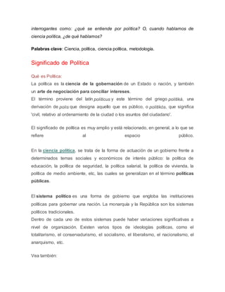 interrogantes como: ¿qué se entiende por política? O, cuando hablamos de
ciencia política, ¿de qué hablamos?
Palabras clave: Ciencia, política, ciencia política, metodología.
Significado de Política
Qué es Política:
La política es la ciencia de la gobernación de un Estado o nación, y también
un arte de negociación para conciliar intereses.
El término proviene del latín politicus y este término del griego politiká, una
derivación de polis que designa aquello que es público, o politikós, que significa
'civil, relativo al ordenamiento de la ciudad o los asuntos del ciudadano'.
El significado de política es muy amplio y está relacionado, en general, a lo que se
refiere al espacio público.
En la ciencia política, se trata de la forma de actuación de un gobierno frente a
determinados temas sociales y económicos de interés público: la política de
educación, la política de seguridad, la política salarial, la política de vivienda, la
política de medio ambiente, etc, las cuales se generalizan en el término políticas
públicas.
El sistema político es una forma de gobierno que engloba las instituciones
políticas para gobernar una nación. La monarquía y la República son los sistemas
políticos tradicionales.
Dentro de cada uno de estos sistemas puede haber variaciones significativas a
nivel de organización. Existen varios tipos de ideologías políticas, como el
totalitarismo, el conservadurismo, el socialismo, el liberalismo, el nacionalismo, el
anarquismo, etc.
Vea también:
 