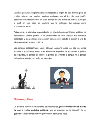 Diversas posturas son planteadas con respecto al origen de este término pero es
posible afirmar que muchos teóricos sostienen que el tipo de organización
detallado con anterioridad es un claro ejemplo de una forma de política, razón por
la cual, en este caso se sostiene que la política es tan antigua como
la humanidad en sí.
Actualmente, la disciplina especializada en el estudio de actividades políticas es
denominada ciencia política y los profesionales de esta ciencia son llamados
politólogos y las personas que poseen cargos en el Estado o aspiran a uno de
ellos son definidos como políticos.
Las ciencias políticas tratan sobre cómo un gobierno actúa en pos de temas
sociales o económicos, como lo es el caso de la política de educación, la política
de seguridad, la política de salario, la política de vivienda o porque no la política
del medio ambiente y un sinfín de ejemplos.
Sistemas políticos
Un sistema político es un conjunto de instituciones, generalmente bajo el mando
de uno o varios partidos políticos, que se encargan de la dirección de un
gobierno. Los sistemas políticos pueden ser de muchos tipos.
 